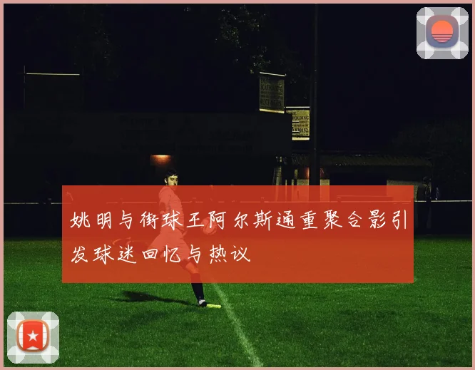 姚明与街球王阿尔斯通重聚合影引发球迷回忆与热议