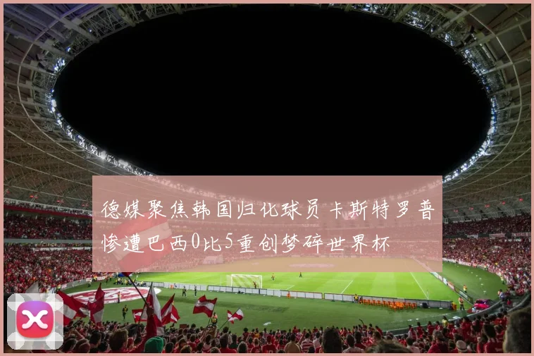 德媒聚焦韩国归化球员卡斯特罗普惨遭巴西0比5重创梦碎世界杯