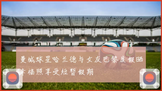 曼城球星哈兰德与女友巴黎度假晒幸福照享受短暂假期