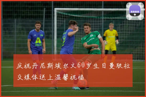 庆祝丹尼斯埃尔文60岁生日曼联社交媒体送上温馨祝福