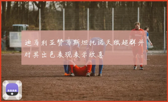 迪马利亚赞马斯坦托诺天赋超群并对其出色表现表示欣喜