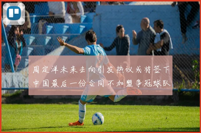 周定洋未来去向引发热议或将签下中国最后一份合同不加盟争冠球队