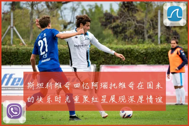 斯坦科维奇回忆阿瑙托维奇在国米的快乐时光重聚红星展现深厚情谊