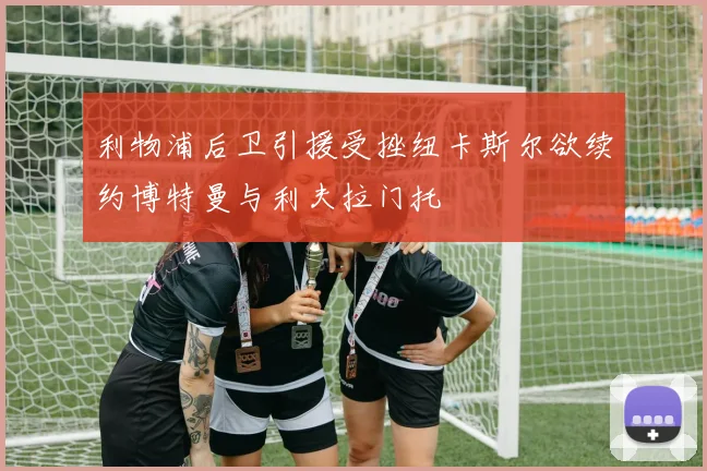 利物浦后卫引援受挫纽卡斯尔欲续约博特曼与利夫拉门托