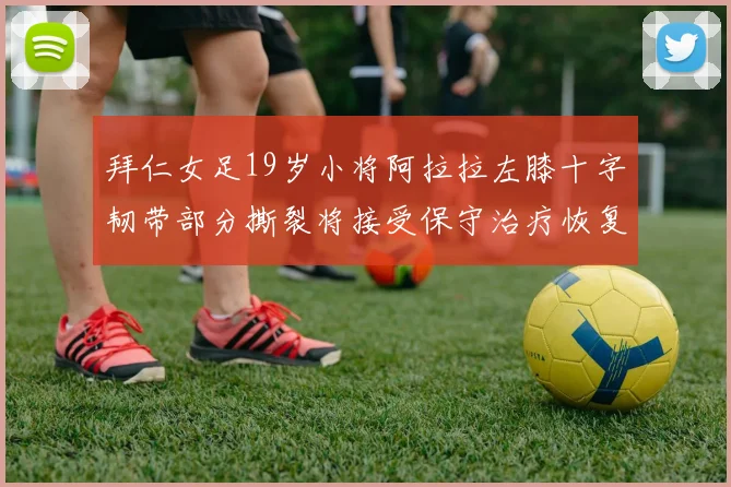 拜仁女足19岁小将阿拉拉左膝十字韧带部分撕裂将接受保守治疗恢复计划启动