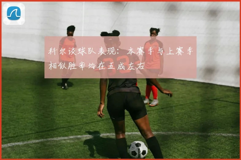 科尔谈球队表现：本赛季与上赛季相似胜率均在五成左右