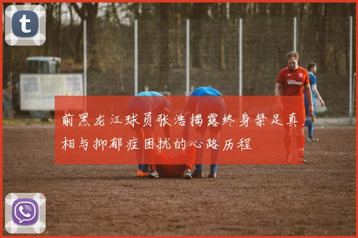 前黑龙江球员张浩揭露终身禁足真相与抑郁症困扰的心路历程