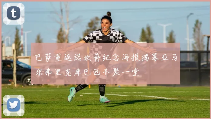 巴萨重返诺坎普纪念海报揭幕亚马尔弗里克库巴西齐聚一堂