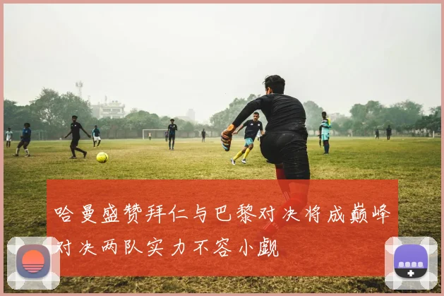 哈曼盛赞拜仁与巴黎对决将成巅峰对决两队实力不容小觑