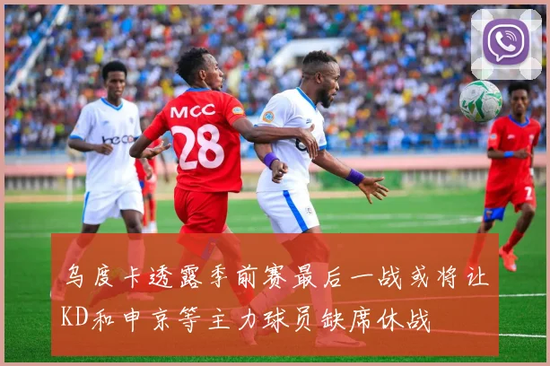 乌度卡透露季前赛最后一战或将让KD和申京等主力球员缺席休战
