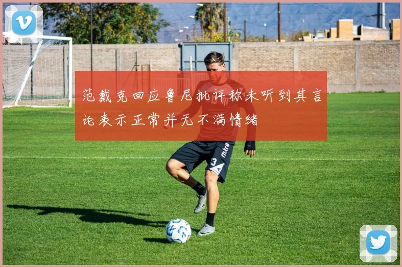 范戴克回应鲁尼批评称未听到其言论表示正常并无不满情绪