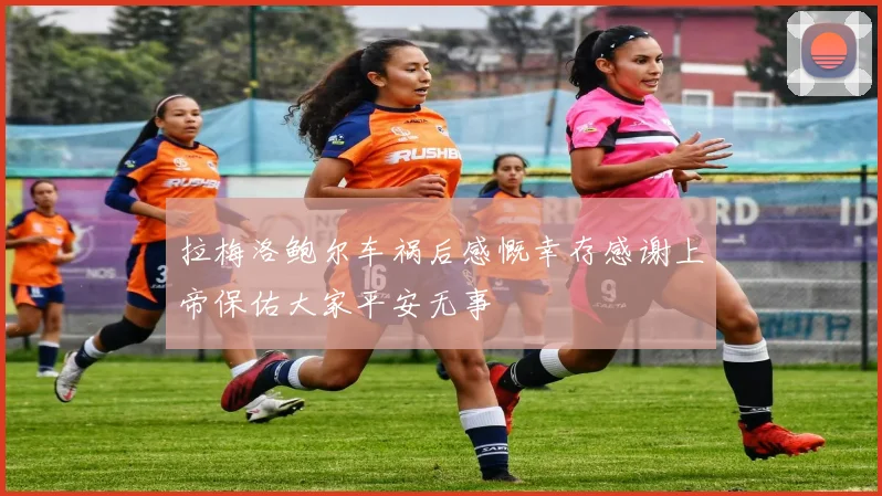 拉梅洛鲍尔车祸后感慨幸存感谢上帝保佑大家平安无事