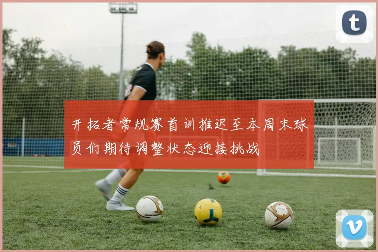 开拓者常规赛首训推迟至本周末球员们期待调整状态迎接挑战
