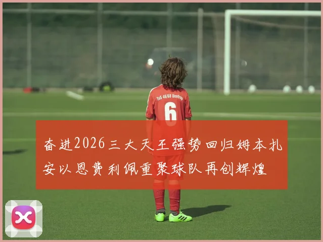 奋进2026三大天王强势回归姆本扎安以恩费利佩重聚球队再创辉煌