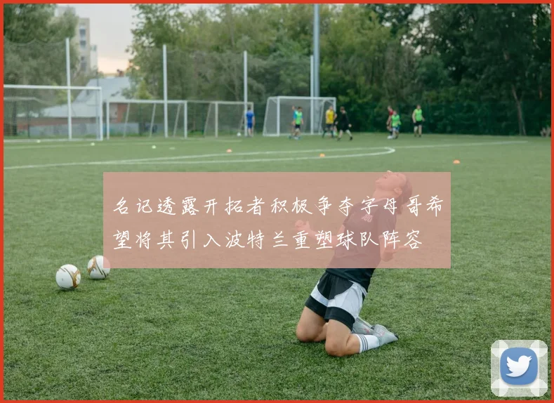 名记透露开拓者积极争夺字母哥希望将其引入波特兰重塑球队阵容