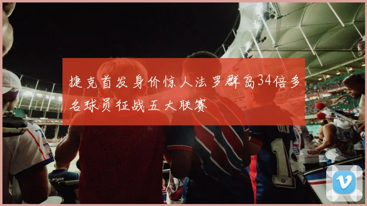 捷克首发身价惊人法罗群岛34倍多名球员征战五大联赛