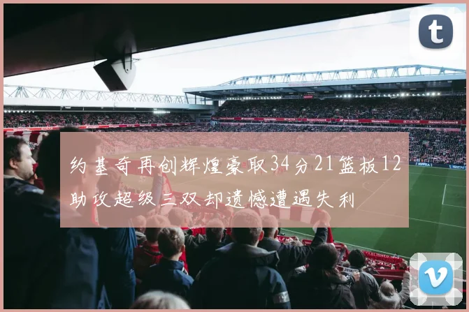 约基奇再创辉煌豪取34分21篮板12助攻超级三双却遗憾遭遇失利