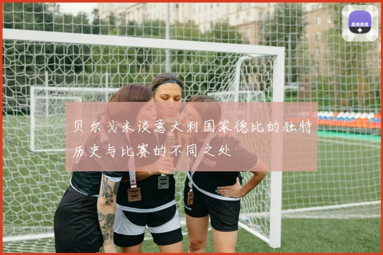 贝尔戈米谈意大利国家德比的独特历史与比赛的不同之处