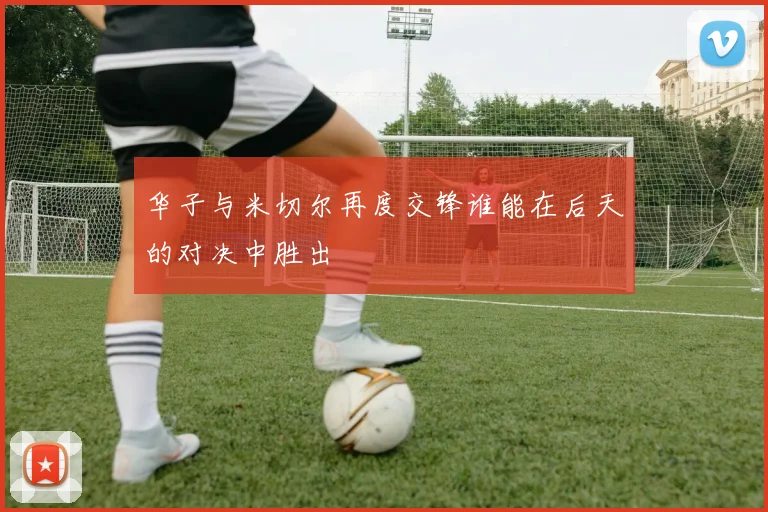 华子与米切尔再度交锋谁能在后天的对决中胜出