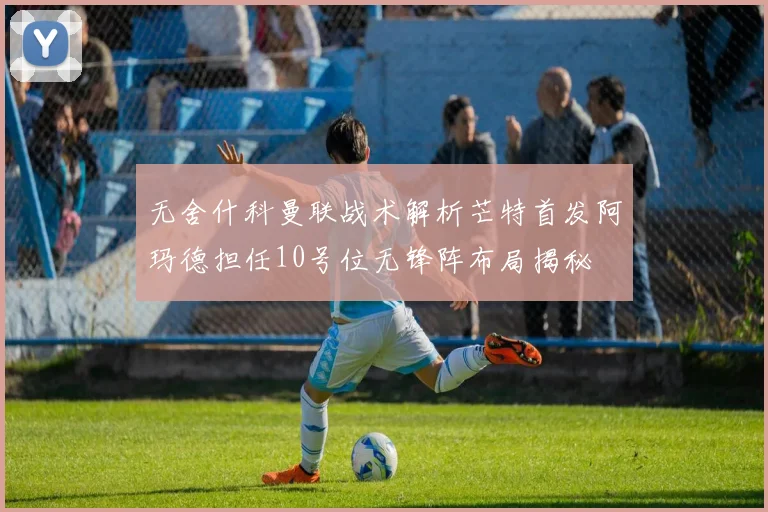 无舍什科曼联战术解析芒特首发阿玛德担任10号位无锋阵布局揭秘